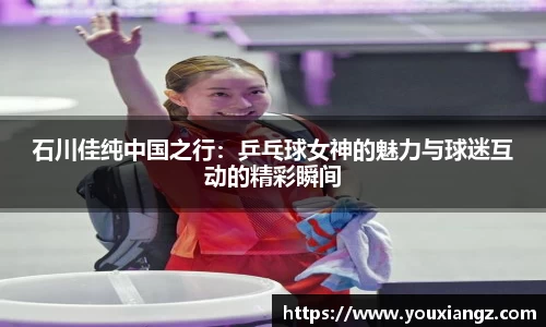 石川佳纯中国之行：乒乓球女神的魅力与球迷互动的精彩瞬间